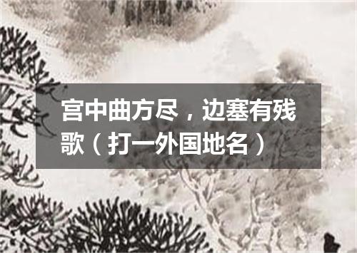 宫中曲方尽，边塞有残歌（打一外国地名）