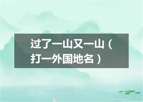 过了一山又一山（打一外国地名）