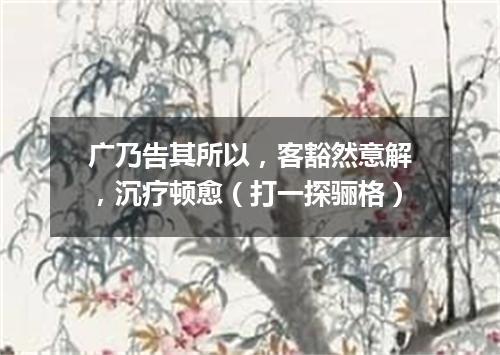 广乃告其所以，客豁然意解，沉疗顿愈（打一探骊格）