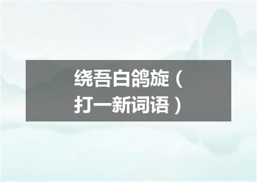 绕吾白鸽旋（打一新词语）