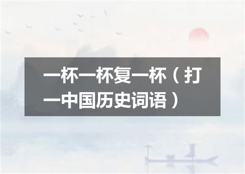 一杯一杯复一杯（打一中国历史词语）