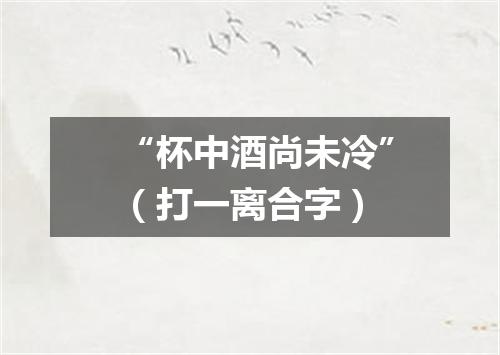 “杯中酒尚未冷”（打一离合字）