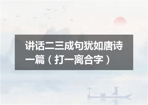 讲话二三成句犹如唐诗一篇（打一离合字）