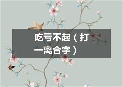 吃亏不起（打一离合字）