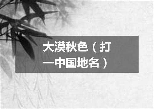 大漠秋色（打一中国地名）