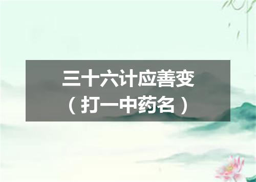 三十六计应善变（打一中药名）