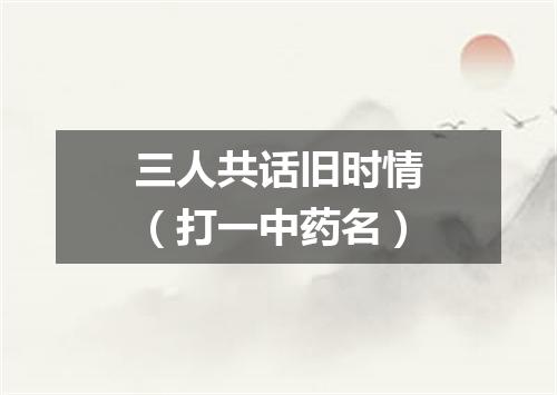 三人共话旧时情（打一中药名）
