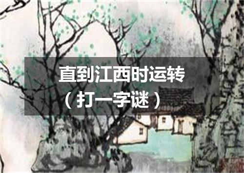 直到江西时运转（打一字谜）