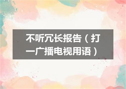 不听冗长报告（打一广播电视用语）