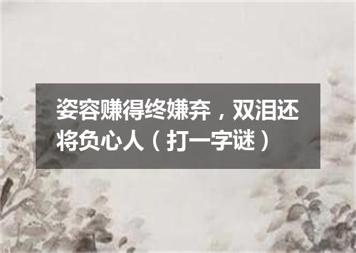 姿容赚得终嫌弃，双泪还将负心人（打一字谜）