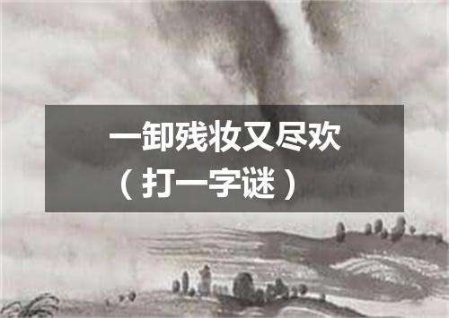 一卸残妆又尽欢（打一字谜）