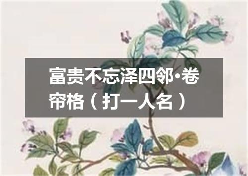 富贵不忘泽四邻·卷帘格（打一人名）