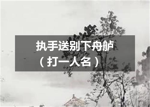 执手送别下舟舻（打一人名）