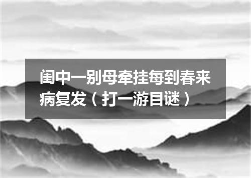 闺中一别母牵挂每到春来病复发（打一游目谜）