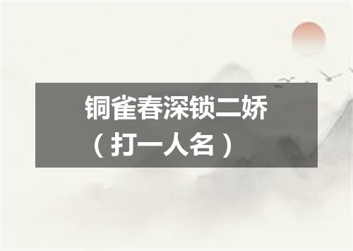 铜雀春深锁二娇（打一人名）