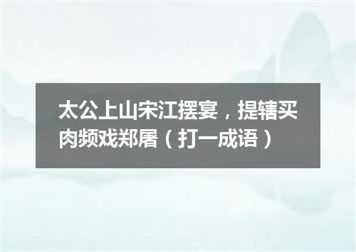 太公上山宋江摆宴，提辖买肉频戏郑屠（打一成语）