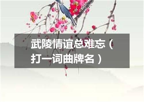 武陵情谊总难忘（打一词曲牌名）