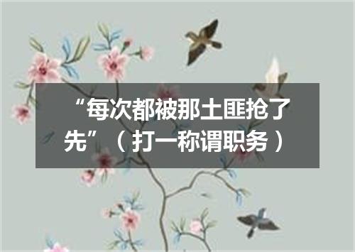 “每次都被那土匪抢了先”（打一称谓职务）