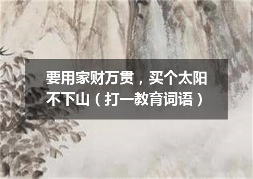 要用家财万贯，买个太阳不下山（打一教育词语）