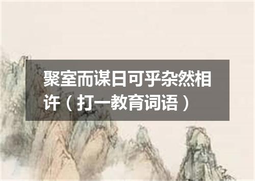 聚室而谋日可乎杂然相许（打一教育词语）