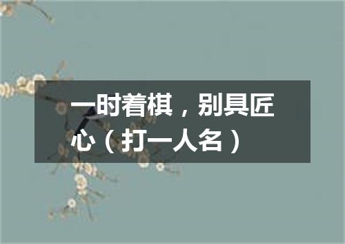 一时着棋，别具匠心（打一人名）