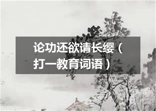论功还欲请长缨（打一教育词语）