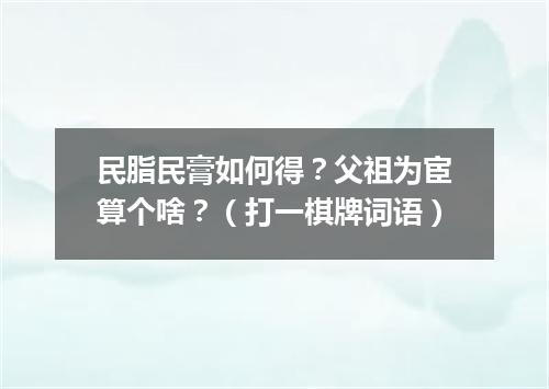 民脂民膏如何得？父祖为宦算个啥？（打一棋牌词语）