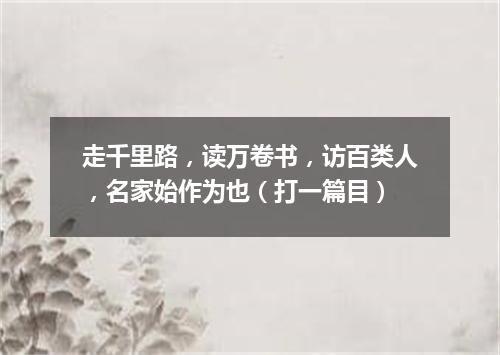 走千里路，读万卷书，访百类人，名家始作为也（打一篇目）