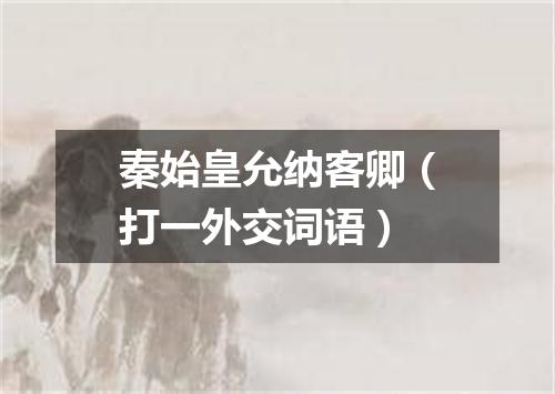 秦始皇允纳客卿（打一外交词语）