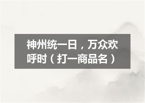 神州统一日，万众欢呼时（打一商品名）
