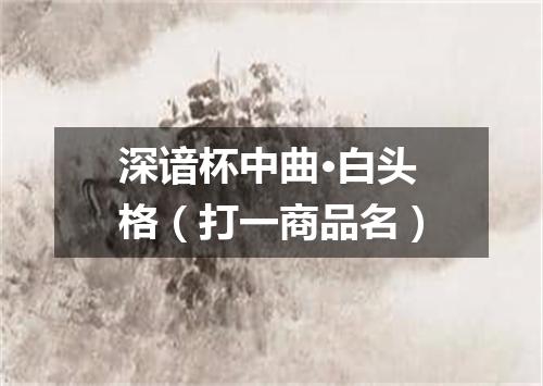 深谙杯中曲·白头格（打一商品名）