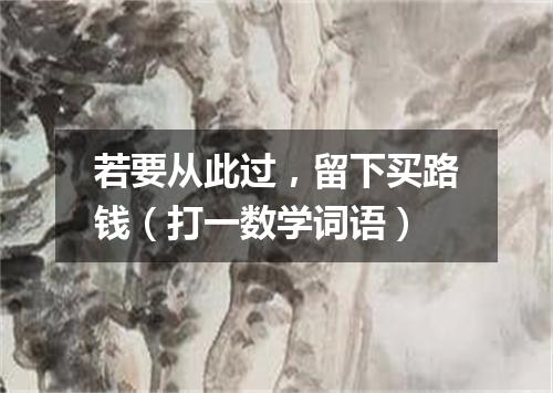 若要从此过，留下买路钱（打一数学词语）
