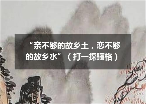 “亲不够的故乡土，恋不够的故乡水”（打一探骊格）