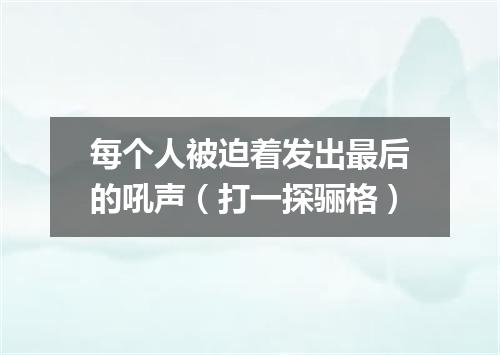 每个人被迫着发出最后的吼声（打一探骊格）