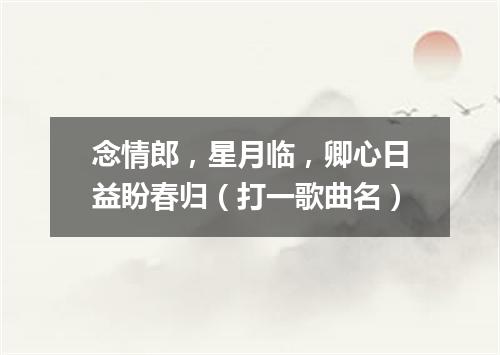 念情郎，星月临，卿心日益盼春归（打一歌曲名）