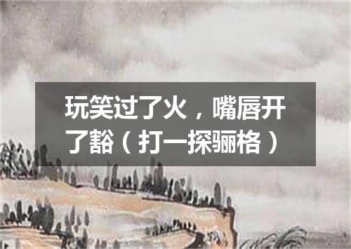 玩笑过了火，嘴唇开了豁（打一探骊格）