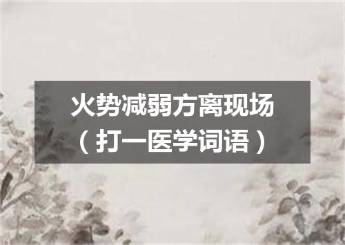 火势减弱方离现场（打一医学词语）