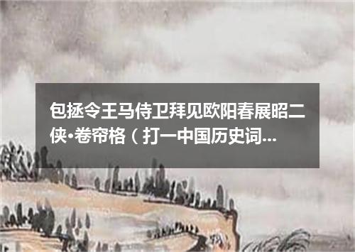 包拯令王马侍卫拜见欧阳春展昭二侠·卷帘格（打一中国历史词语）