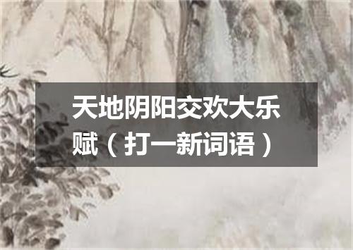 天地阴阳交欢大乐赋（打一新词语）