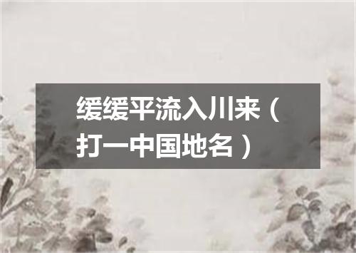 缓缓平流入川来（打一中国地名）