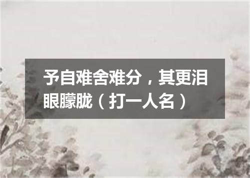 予自难舍难分，其更泪眼朦胧（打一人名）
