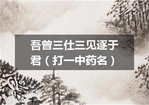 吾曾三仕三见逐于君（打一中药名）