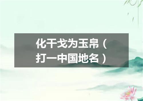 化干戈为玉帛（打一中国地名）