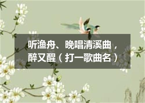 听渔舟、晚唱清溪曲，醉又醒（打一歌曲名）