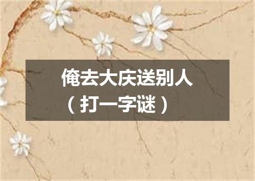 俺去大庆送别人（打一字谜）