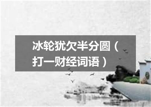 冰轮犹欠半分圆（打一财经词语）