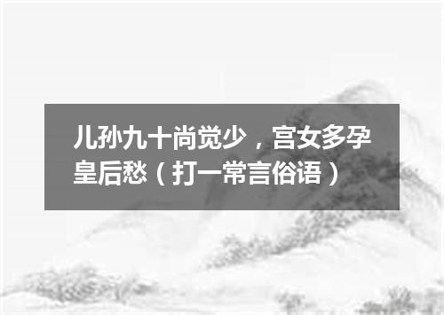 儿孙九十尚觉少，宫女多孕皇后愁（打一常言俗语）