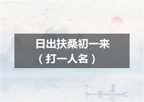 日出扶桑初一来（打一人名）