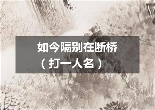 如今隔别在断桥（打一人名）