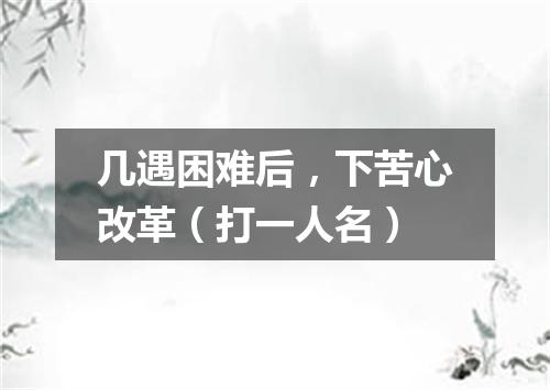 几遇困难后，下苦心改革（打一人名）